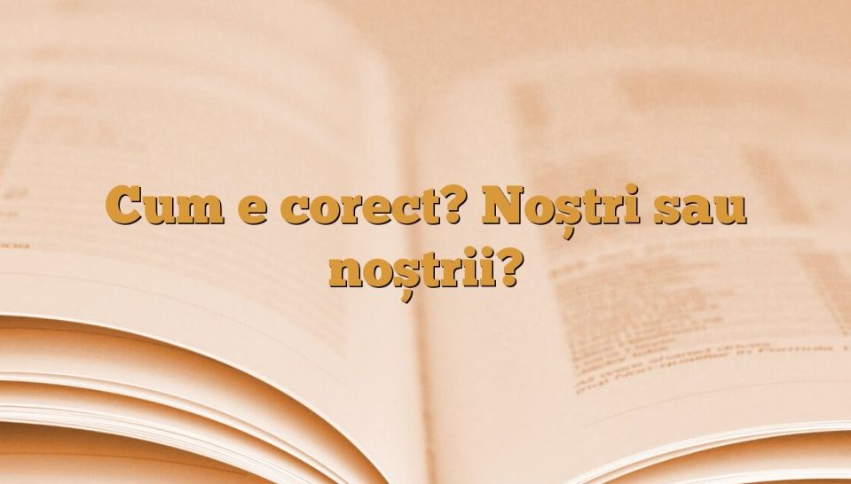 Cum se scrie corect gramatical: Copiii noștrii sau copiii noștri